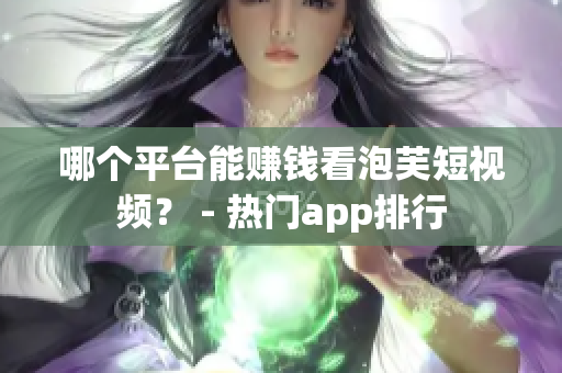 哪个平台能赚钱看泡芙短视频？ - 热门app排行