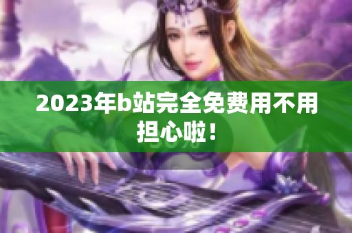 2023年b站完全免费用不用担心啦！