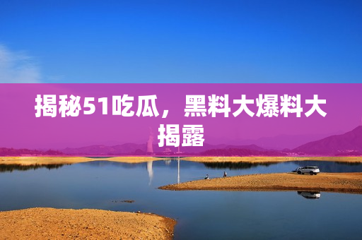 揭秘51吃瓜，黑料大爆料大揭露
