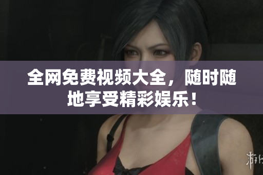 全网免费视频大全，随时随地享受精彩娱乐！