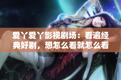 爱丫爱丫影视剧场：看遍经典好剧，想怎么看就怎么看！