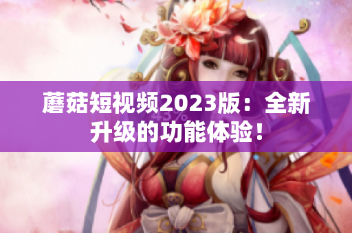 蘑菇短视频2023版：全新升级的功能体验！