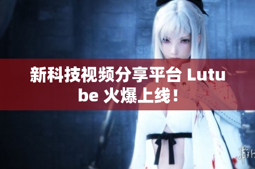新科技视频分享平台 Lutube 火爆上线！