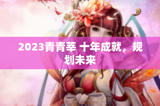 2023青青莘 十年成就，规划未来