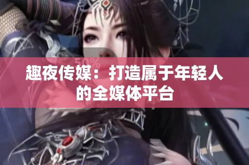 趣夜传媒：打造属于年轻人的全媒体平台