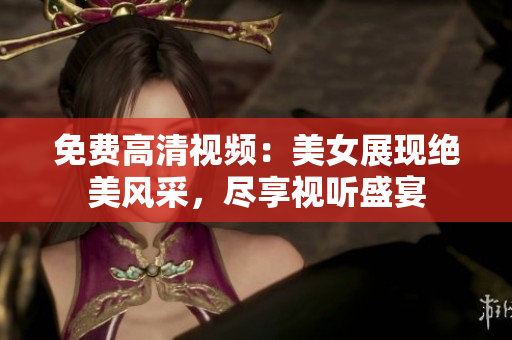免费高清视频：美女展现绝美风采，尽享视听盛宴