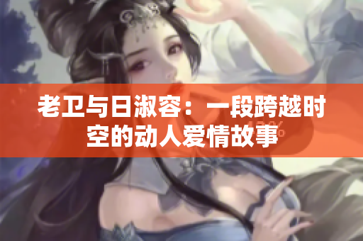 老卫与日淑容：一段跨越时空的动人爱情故事