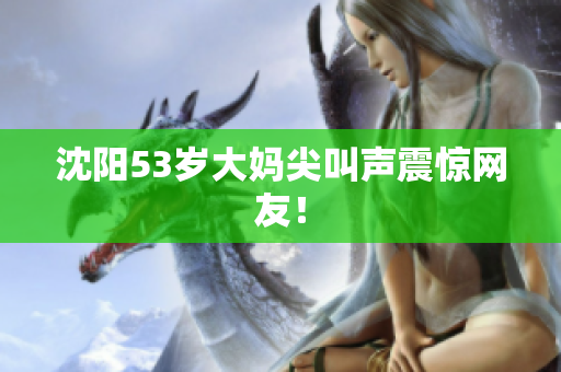 沈阳53岁大妈尖叫声震惊网友！