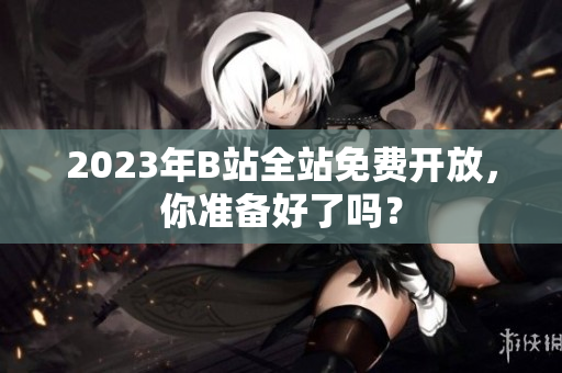 2023年B站全站免费开放，你准备好了吗？