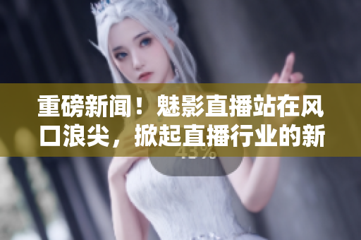 重磅新闻！魅影直播站在风口浪尖，掀起直播行业的新一轮热潮！