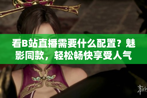 看B站直播需要什么配置？魅影同款，轻松畅快享受人气直播！