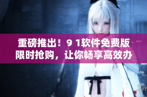 重磅推出！9 1软件免费版限时抢购，让你畅享高效办公！