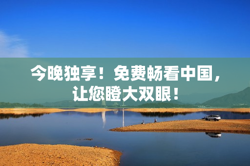 今晚独享！免费畅看中国，让您瞪大双眼！