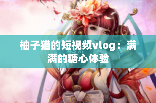 柚子猫的短视频vlog：满满的糖心体验