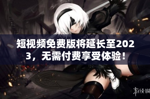 短视频免费版将延长至2023，无需付费享受体验！
