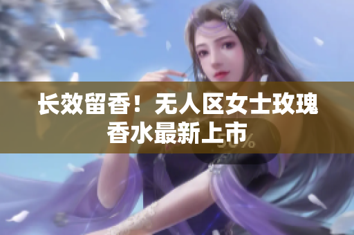 长效留香！无人区女士玫瑰香水最新上市
