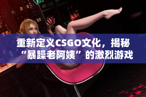重新定义CSGO文化，揭秘“暴躁老阿姨”的激烈游戏体验