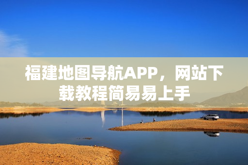 福建地图导航APP，网站下载教程简易易上手