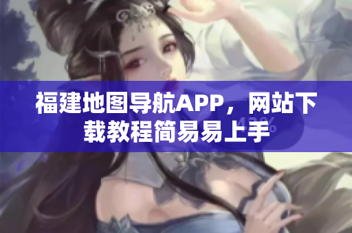 福建地图导航APP，网站下载教程简易易上手
