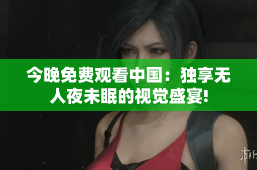 今晚免费观看中国：独享无人夜未眠的视觉盛宴!