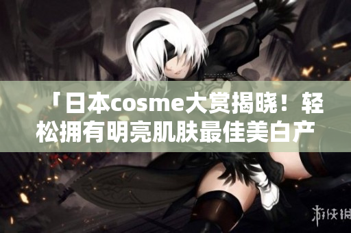 「日本cosme大赏揭晓！轻松拥有明亮肌肤最佳美白产品推荐」