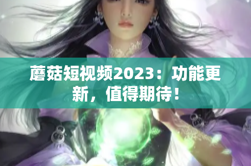 蘑菇短视频2023：功能更新，值得期待！
