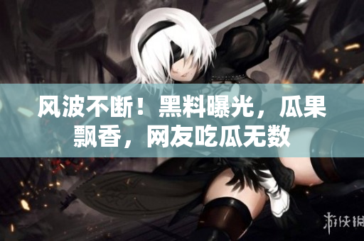 风波不断！黑料曝光，瓜果飘香，网友吃瓜无数