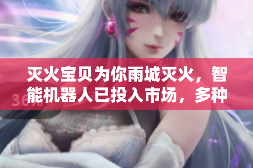 灭火宝贝为你雨城灭火，智能机器人已投入市场，多种功能助防火！