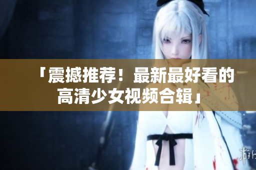 「震撼推荐！最新最好看的高清少女视频合辑」
