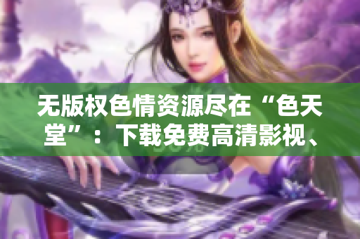 无版权色情资源尽在“色天堂”：下载免费高清影视、图片，畅享视觉盛宴！