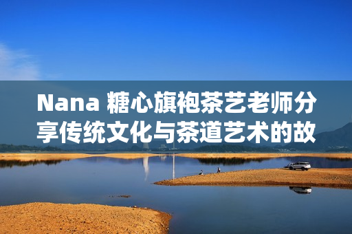Nana 糖心旗袍茶艺老师分享传统文化与茶道艺术的故事