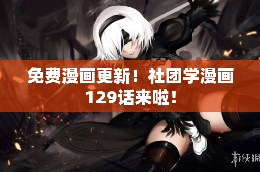 免费漫画更新！社团学漫画129话来啦！