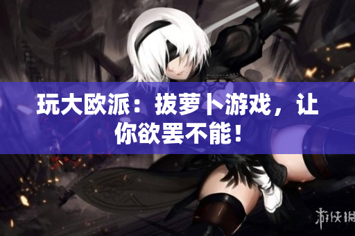 玩大欧派：拔萝卜游戏，让你欲罢不能！