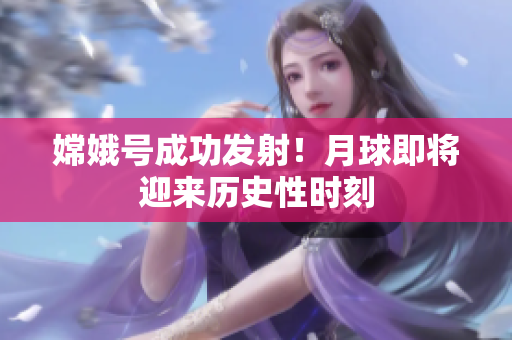 嫦娥号成功发射！月球即将迎来历史性时刻