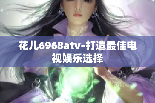 花儿6968atv-打造最佳电视娱乐选择