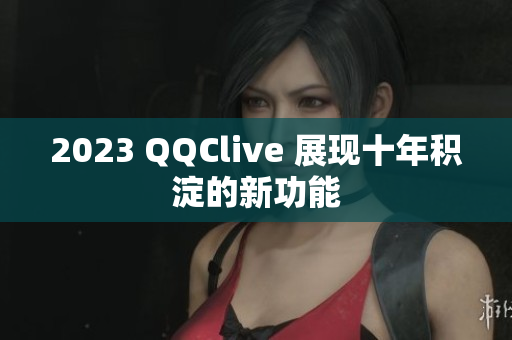 2023 QQClive 展现十年积淀的新功能