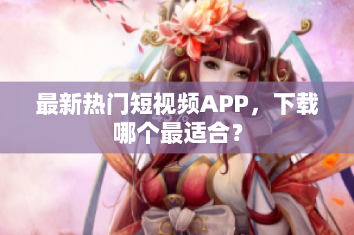 最新热门短视频APP，下载哪个最适合？