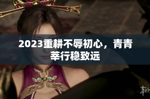 2023重耕不辱初心，青青莘行稳致远