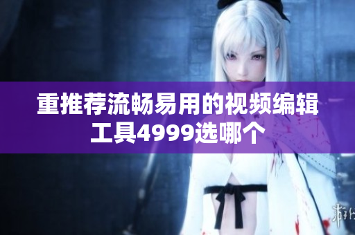 重推荐流畅易用的视频编辑工具4999选哪个