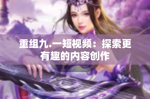 重组九.一短视频：探索更有趣的内容创作