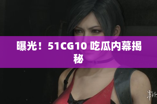 曝光！51CG10 吃瓜内幕揭秘