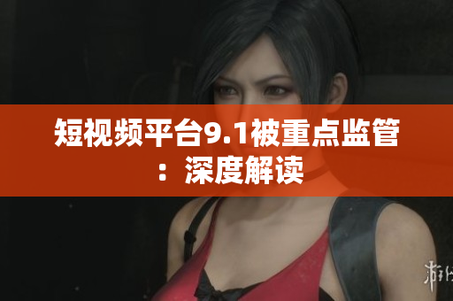 短视频平台9.1被重点监管：深度解读