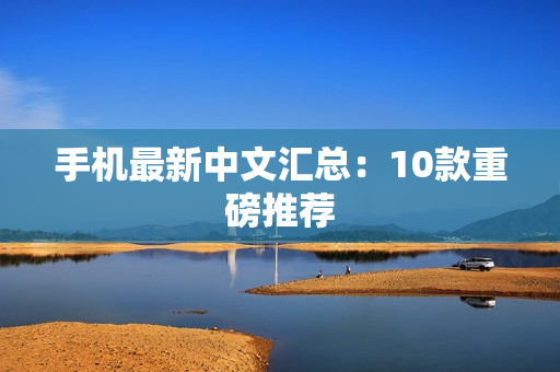 手机最新中文汇总：10款重磅推荐