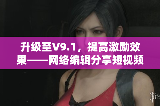 升级至V9.1，提高激励效果——网络编辑分享短视频素材安装方法