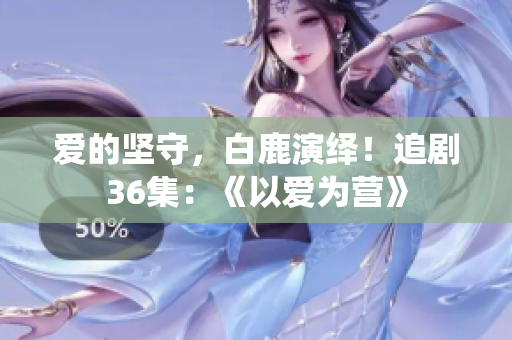 爱的坚守，白鹿演绎！追剧36集：《以爱为营》