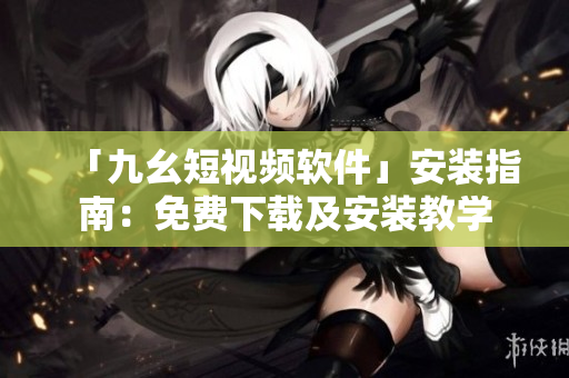 「九幺短视频软件」安装指南：免费下载及安装教学