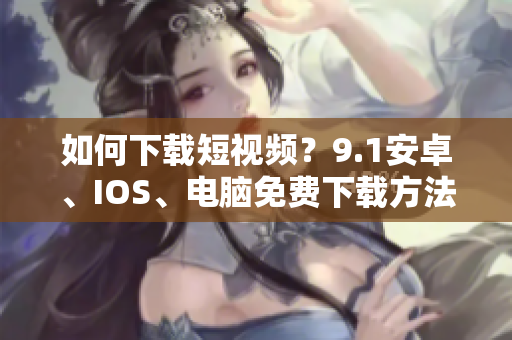 如何下载短视频？9.1安卓、IOS、电脑免费下载方法大全