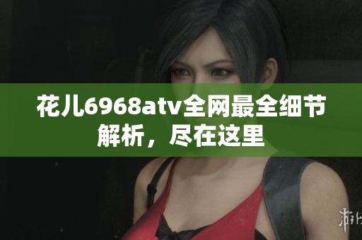 花儿6968atv全网最全细节解析，尽在这里