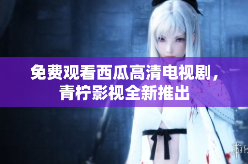 免费观看西瓜高清电视剧，青柠影视全新推出