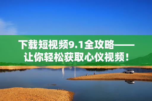 下载短视频9.1全攻略——让你轻松获取心仪视频！